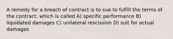 A remedy for a breach of contract is to sue to fulfill the terms of the contract, which is called A) specific performance B) liquidated damages C) unilateral rescission D) suit for actual damages