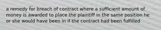 a remedy for breach of contract where a sufficient amount of money is awarded to place the plaintiff in the same position he or she would have been in if the contract had been fulfilled