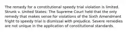 The remedy for a constitutional speedy trial violation is limited. Strunk v. United States: The Supreme Court held that the only remedy that makes sense for violations of the Sixth Amendment fright to speedy trial is dismissal with prejudice. Severe remedies are not unique in the application of constitutional standards.