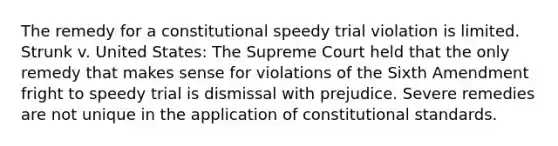 The remedy for a constitutional speedy trial violation is limited. Strunk v. United States: The Supreme Court held that the only remedy that makes sense for violations of the Sixth Amendment fright to speedy trial is dismissal with prejudice. Severe remedies are not unique in the application of constitutional standards.