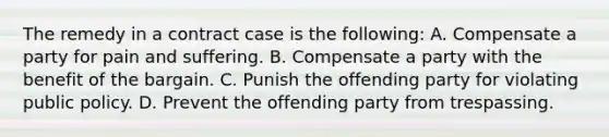 The remedy in a contract case is the following: A. Compensate a party for pain and suffering. B. Compensate a party with the benefit of the bargain. C. Punish the offending party for violating public policy. D. Prevent the offending party from trespassing.