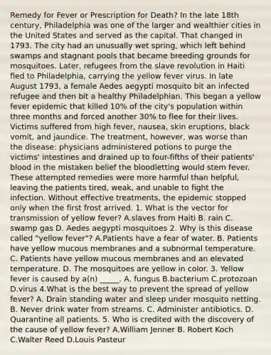 Remedy for Fever or Prescription for Death? In the late 18th century, Philadelphia was one of the larger and wealthier cities in the United States and served as the capital. That changed in 1793. The city had an unusually wet spring, which left behind swamps and stagnant pools that became breeding grounds for mosquitoes. Later, refugees from the slave revolution in Haiti fled to Philadelphia, carrying the yellow fever virus. In late August 1793, a female Aedes aegypti mosquito bit an infected refugee and then bit a healthy Philadelphian. This began a yellow fever epidemic that killed 10% of the city's population within three months and forced another 30% to flee for their lives. Victims suffered from high fever, nausea, skin eruptions, black vomit, and jaundice. The treatment, however, was worse than the disease: physicians administered potions to purge the victims' intestines and drained up to four-fifths of their patients' blood in the mistaken belief the bloodletting would stem fever. These attempted remedies were more harmful than helpful, leaving the patients tired, weak, and unable to fight the infection. Without effective treatments, the epidemic stopped only when the first frost arrived. 1. What is the vector for transmission of yellow fever? A.slaves from Haiti B. rain C. swamp gas D. Aedes aegypti mosquitoes 2. Why is this disease called "yellow fever"? A.Patients have a fear of water. B. Patients have yellow mucous membranes and a subnormal temperature. C. Patients have yellow mucous membranes and an elevated temperature. D. The mosquitoes are yellow in color. 3. Yellow fever is caused by a(n) _____. A. fungus B.bacterium C.protozoan D.virus 4.What is the best way to prevent the spread of yellow fever? A. Drain standing water and sleep under mosquito netting. B. Never drink water from streams. C. Administer antibiotics. D. Quarantine all patients. 5. Who is credited with the discovery of the cause of yellow fever? A.William Jenner B. Robert Koch C.Walter Reed D.Louis Pasteur