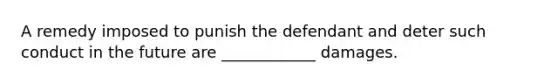 A remedy imposed to punish the defendant and deter such conduct in the future are ____________ damages.