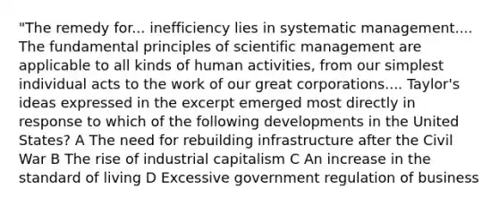 "The remedy for... inefficiency lies in systematic management.... The fundamental principles of scientific management are applicable to all kinds of human activities, from our simplest individual acts to the work of our great corporations.... Taylor's ideas expressed in the excerpt emerged most directly in response to which of the following developments in the United States? A The need for rebuilding infrastructure after the Civil War B The rise of industrial capitalism C An increase in the standard of living D Excessive government regulation of business