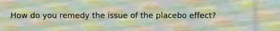 How do you remedy the issue of the placebo effect?