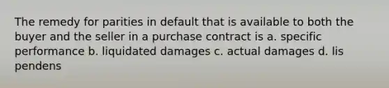 The remedy for parities in default that is available to both the buyer and the seller in a purchase contract is a. specific performance b. liquidated damages c. actual damages d. lis pendens