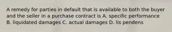 A remedy for parties in default that is available to both the buyer and the seller in a purchase contract is A. specific performance B. liquidated damages C. actual damages D. lis pendens