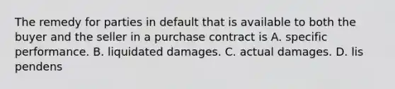 The remedy for parties in default that is available to both the buyer and the seller in a purchase contract is A. specific performance. B. liquidated damages. C. actual damages. D. lis pendens