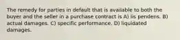 The remedy for parties in default that is available to both the buyer and the seller in a purchase contract is A) lis pendens. B) actual damages. C) specific performance. D) liquidated damages.