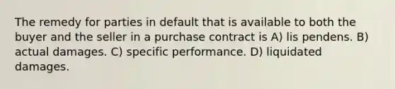 The remedy for parties in default that is available to both the buyer and the seller in a purchase contract is A) lis pendens. B) actual damages. C) specific performance. D) liquidated damages.