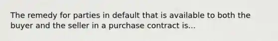 The remedy for parties in default that is available to both the buyer and the seller in a purchase contract is...