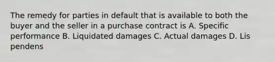 The remedy for parties in default that is available to both the buyer and the seller in a purchase contract is A. Specific performance B. Liquidated damages C. Actual damages D. Lis pendens