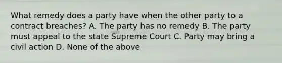 What remedy does a party have when the other party to a contract breaches? A. The party has no remedy B. The party must appeal to the state Supreme Court C. Party may bring a civil action D. None of the above