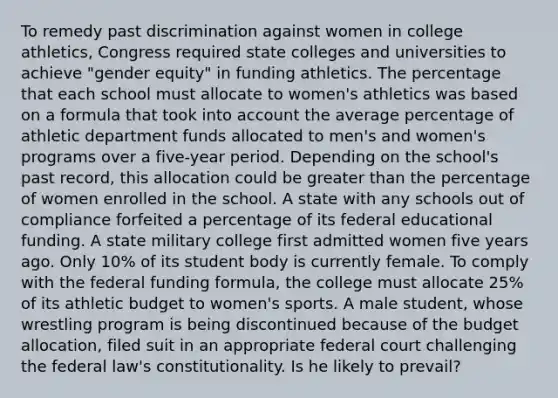 To remedy past discrimination against women in college athletics, Congress required state colleges and universities to achieve "gender equity" in funding athletics. The percentage that each school must allocate to women's athletics was based on a formula that took into account the average percentage of athletic department funds allocated to men's and women's programs over a five-year period. Depending on the school's past record, this allocation could be greater than the percentage of women enrolled in the school. A state with any schools out of compliance forfeited a percentage of its federal educational funding. A state military college first admitted women five years ago. Only 10% of its student body is currently female. To comply with the federal funding formula, the college must allocate 25% of its athletic budget to women's sports. A male student, whose wrestling program is being discontinued because of the budget allocation, filed suit in an appropriate federal court challenging the federal law's constitutionality. Is he likely to prevail?