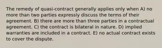 The remedy of quasi-contract generally applies only when A) no more than two parties expressly discuss the terms of their agreement. B) there are more than three parties in a contractual agreement. C) the contract is bilateral in nature. D) implied warranties are included in a contract. E) no actual contract exists to cover the dispute.