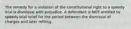 The remedy for a violation of the constitutional right to a speedy trial is dismissal with prejudice. A defendant is NOT entitled to speedy trial relief for the period between the dismissal of charges and later refiling.