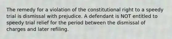 The remedy for a violation of the constitutional right to a speedy trial is dismissal with prejudice. A defendant is NOT entitled to speedy trial relief for the period between the dismissal of charges and later refiling.