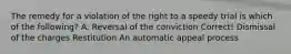 The remedy for a violation of the right to a speedy trial is which of the following? A. Reversal of the conviction Correct! Dismissal of the charges Restitution An automatic appeal process