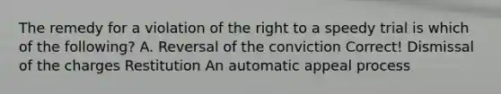 The remedy for a violation of the right to a speedy trial is which of the following? A. Reversal of the conviction Correct! Dismissal of the charges Restitution An automatic appeal process