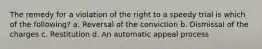 The remedy for a violation of the right to a speedy trial is which of the following? a. Reversal of the conviction b. Dismissal of the charges c. Restitution d. An automatic appeal process