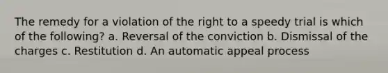 The remedy for a violation of the right to a speedy trial is which of the following? a. Reversal of the conviction b. Dismissal of the charges c. Restitution d. An automatic appeal process