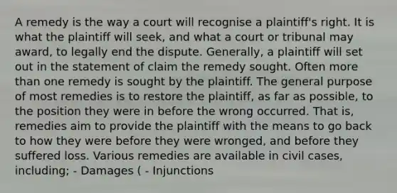 A remedy is the way a court will recognise a plaintiff's right. It is what the plaintiff will seek, and what a court or tribunal may award, to legally end the dispute. Generally, a plaintiff will set out in the statement of claim the remedy sought. Often more than one remedy is sought by the plaintiff. The general purpose of most remedies is to restore the plaintiff, as far as possible, to the position they were in before the wrong occurred. That is, remedies aim to provide the plaintiff with the means to go back to how they were before they were wronged, and before they suffered loss. Various remedies are available in civil cases, including; - Damages ( - Injunctions