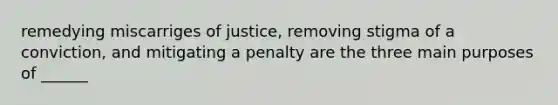 remedying miscarriges of justice, removing stigma of a conviction, and mitigating a penalty are the three main purposes of ______