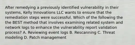 After remedying a previously identified vulnerability in their systems, Kelly Innovations LLC wants to ensure that the remediation steps were successful. Which of the following the the BEST method that involves examining related system and network logs to enhance the vulnerability report validation process? A. Reviewing event logs B. Rescanning C. Threat modeling D. Patch management