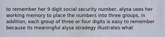 to remember her 9 digit social security number, alysa uses her working memory to place the numbers into three groups, in addition, each group of three or four digits is easy to remember because its meaningful alysa stradegy illustrates what