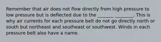 Remember that air does not flow directly from high pressure to low pressure but is deflected due to the _______ ________. This is why air currents for each pressure belt do not go directly north or south but northeast and southeast or southwest. Winds in each pressure belt also have a name.