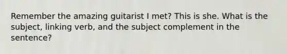 Remember the amazing guitarist I met? This is she. What is the subject, linking verb, and the subject complement in the sentence?