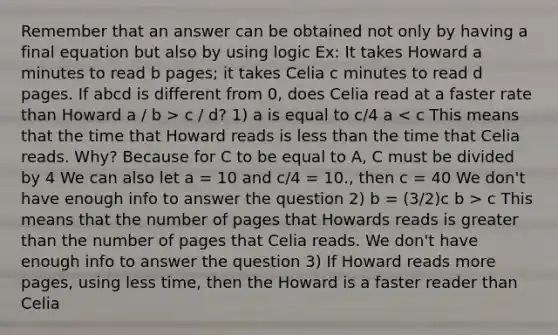 Remember that an answer can be obtained not only by having a final equation but also by using logic Ex: It takes Howard a minutes to read b pages; it takes Celia c minutes to read d pages. If abcd is different from 0, does Celia read at a faster rate than Howard a / b > c / d? 1) a is equal to c/4 a c This means that the number of pages that Howards reads is greater than the number of pages that Celia reads. We don't have enough info to answer the question 3) If Howard reads more pages, using less time, then the Howard is a faster reader than Celia