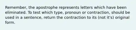 Remember, the apostrophe represents letters which have been eliminated. To test which type, pronoun or contraction, should be used in a sentence, return the contraction to its (not it's) original form.