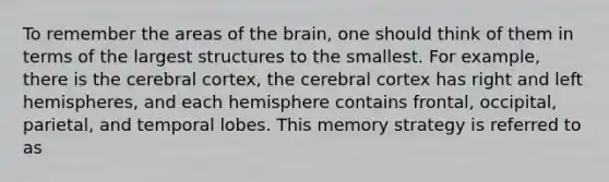 To remember the areas of the brain, one should think of them in terms of the largest structures to the smallest. For example, there is the cerebral cortex, the cerebral cortex has right and left hemispheres, and each hemisphere contains frontal, occipital, parietal, and temporal lobes. This memory strategy is referred to as