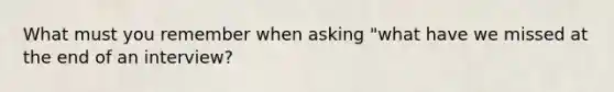 What must you remember when asking "what have we missed at the end of an interview?