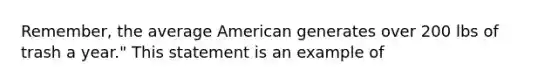 Remember, the average American generates over 200 lbs of trash a year." This statement is an example of