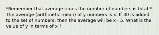 *Remember that average times the number of numbers is total.* The average (arithmetic mean) of y numbers is x. If 30 is added to the set of numbers, then the average will be x - 5. What is the value of y in terms of x ?