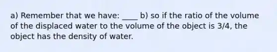 a) Remember that we have: ____ b) so if the ratio of the volume of the displaced water to the volume of the object is 3/4, the object has the density of water.