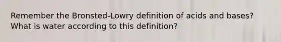 Remember the Bronsted-Lowry definition of acids and bases? What is water according to this definition?