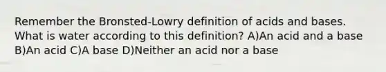 Remember the Bronsted-Lowry definition of acids and bases. What is water according to this definition? A)An acid and a base B)An acid C)A base D)Neither an acid nor a base