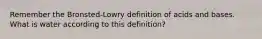 Remember the Bronsted-Lowry definition of acids and bases. What is water according to this definition?