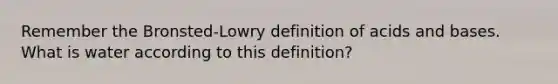 Remember the Bronsted-Lowry definition of acids and bases. What is water according to this definition?