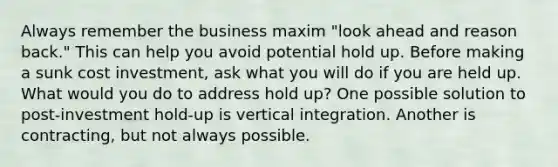 Always remember the business maxim "look ahead and reason back." This can help you avoid potential hold up. Before making a sunk cost investment, ask what you will do if you are held up. What would you do to address hold up? One possible solution to post-investment hold-up is vertical integration. Another is contracting, but not always possible.