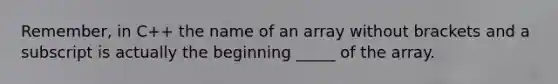 Remember, in C++ the name of an array without brackets and a subscript is actually the beginning _____ of the array.