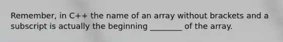 Remember, in C++ the name of an array without brackets and a subscript is actually the beginning ________ of the array.