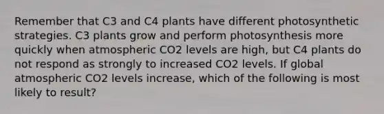 Remember that C3 and C4 plants have different photosynthetic strategies. C3 plants grow and perform photosynthesis more quickly when atmospheric CO2 levels are high, but C4 plants do not respond as strongly to increased CO2 levels. If global atmospheric CO2 levels increase, which of the following is most likely to result?