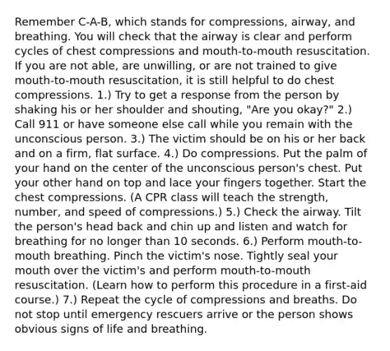 Remember C-A-B, which stands for compressions, airway, and breathing. You will check that the airway is clear and perform cycles of chest compressions and mouth-to-mouth resuscitation. If you are not able, are unwilling, or are not trained to give mouth-to-mouth resuscitation, it is still helpful to do chest compressions. 1.) Try to get a response from the person by shaking his or her shoulder and shouting, "Are you okay?" 2.) Call 911 or have someone else call while you remain with the unconscious person. 3.) The victim should be on his or her back and on a firm, flat surface. 4.) Do compressions. Put the palm of your hand on the center of the unconscious person's chest. Put your other hand on top and lace your fingers together. Start the chest compressions. (A CPR class will teach the strength, number, and speed of compressions.) 5.) Check the airway. Tilt the person's head back and chin up and listen and watch for breathing for no longer than 10 seconds. 6.) Perform mouth-to-mouth breathing. Pinch the victim's nose. Tightly seal your mouth over the victim's and perform mouth-to-mouth resuscitation. (Learn how to perform this procedure in a first-aid course.) 7.) Repeat the cycle of compressions and breaths. Do not stop until emergency rescuers arrive or the person shows obvious signs of life and breathing.