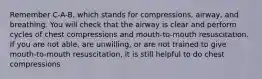 Remember C-A-B, which stands for compressions, airway, and breathing. You will check that the airway is clear and perform cycles of chest compressions and mouth-to-mouth resuscitation. If you are not able, are unwilling, or are not trained to give mouth-to-mouth resuscitation, it is still helpful to do chest compressions