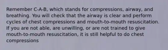 Remember C-A-B, which stands for compressions, airway, and breathing. You will check that the airway is clear and perform cycles of chest compressions and mouth-to-mouth resuscitation. If you are not able, are unwilling, or are not trained to give mouth-to-mouth resuscitation, it is still helpful to do chest compressions