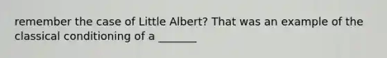 remember the case of Little Albert? That was an example of the classical conditioning of a _______